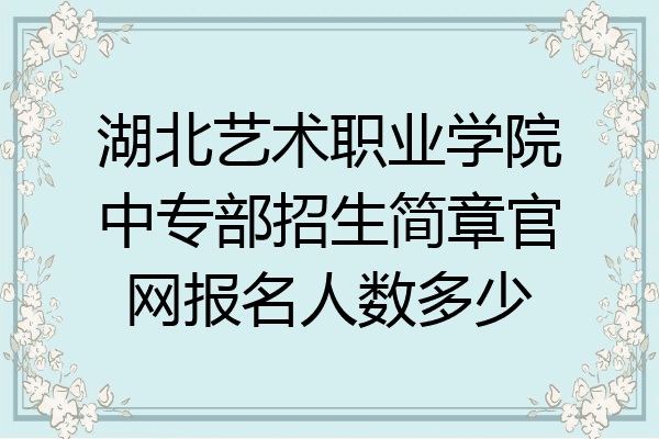 湖北艺术职业学院中专部招生简章官网报名人数多少
