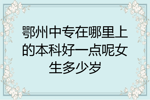 鄂州中专在哪里上的本科好一点呢女生多少岁