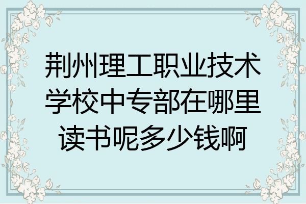 荆州理工职业技术学校中专部在哪里读书呢多少钱啊