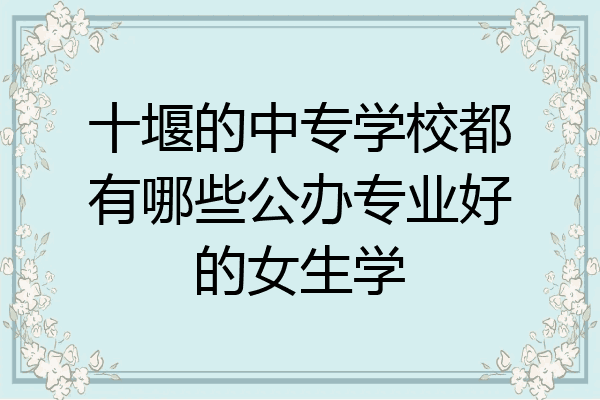 十堰的中专学校都有哪些公办专业好的女生学