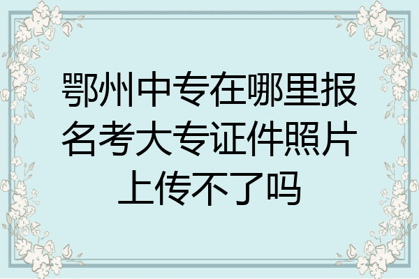 鄂州中专在哪里报名考大专证件照片上传不了吗