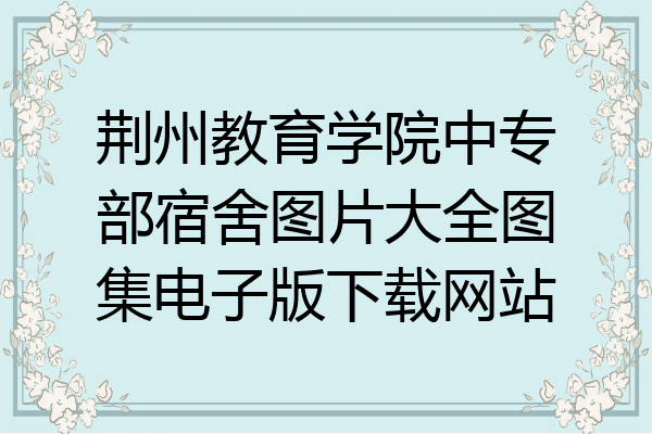 荆州教育学院中专部宿舍图片大全图集电子版下载网站