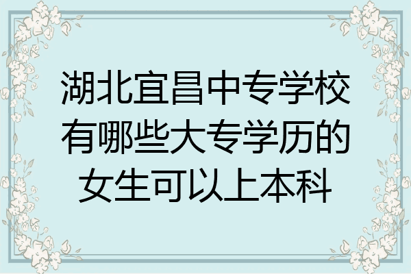 湖北宜昌中专学校有哪些大专学历的女生可以上本科