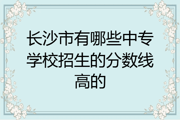 长沙市有哪些中专学校招生的分数线高的