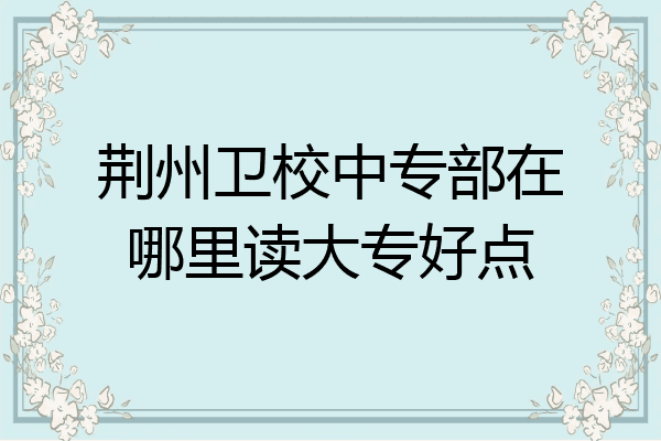 荆州卫校中专部在哪里读大专好点