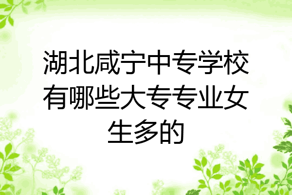 湖北咸宁中专学校有哪些大专专业女生多的