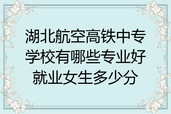 湖北航空高铁中专学校有哪些专业好就业女生多少分