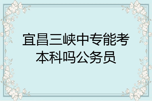 宜昌三峡中专能考本科吗公务员