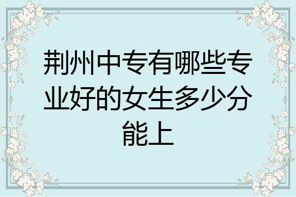 荆州中专有哪些专业好的女生多少分能上