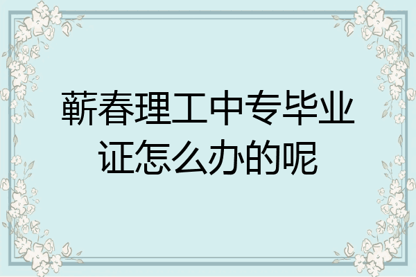 蕲春理工中专毕业证怎么办的呢