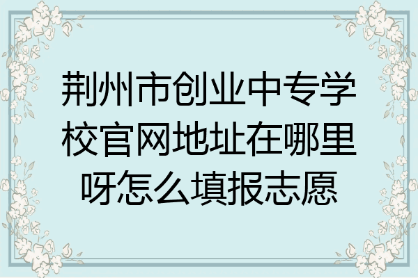 荆州市创业中专学校官网地址在哪里呀怎么填报志愿