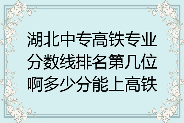 湖北中专高铁专业分数线排名第几位啊多少分能上高铁