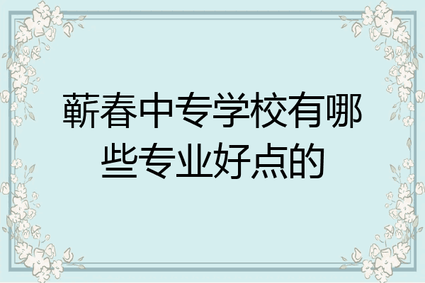 蕲春中专学校有哪些专业好点的