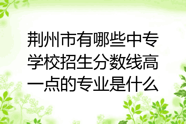 荆州市有哪些中专学校招生分数线高一点的专业是什么
