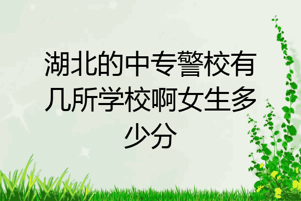 湖北的中专警校有几所学校啊女生多少分