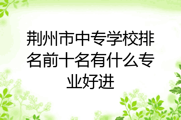 荆州市中专学校排名前十名有什么专业好进
