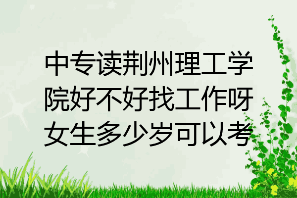 中专读荆州理工学院好不好找工作呀女生多少岁可以考