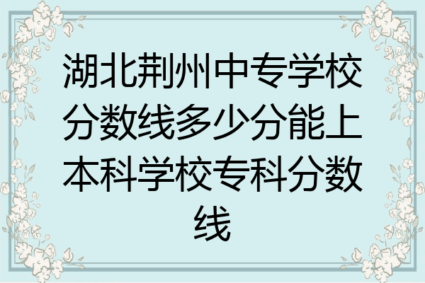 湖北荆州中专学校分数线多少分能上本科学校专科分数线