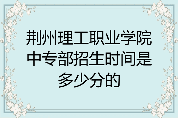 荆州理工职业学院中专部招生时间是多少分的