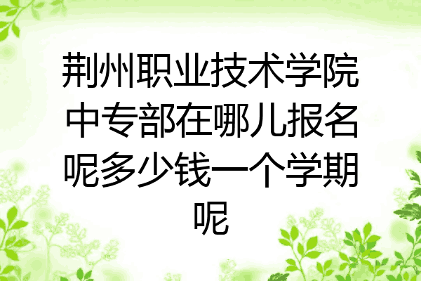 荆州职业技术学院中专部在哪儿报名呢多少钱一个学期呢
