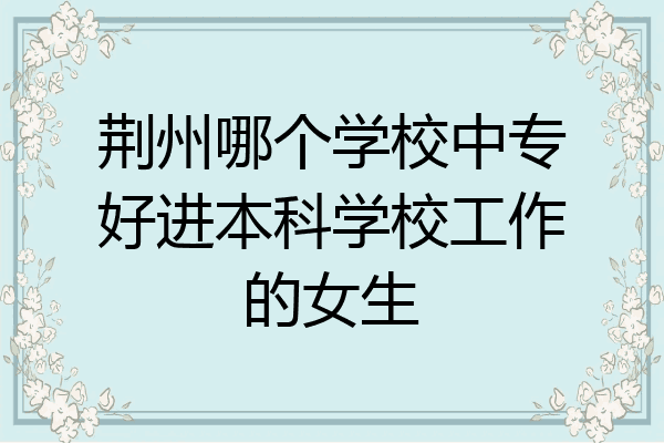 荆州哪个学校中专好进本科学校工作的女生