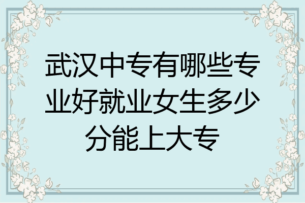 武汉中专有哪些专业好就业女生多少分能上大专