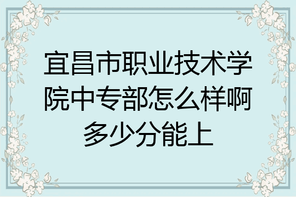 宜昌市职业技术学院中专部怎么样啊多少分能上