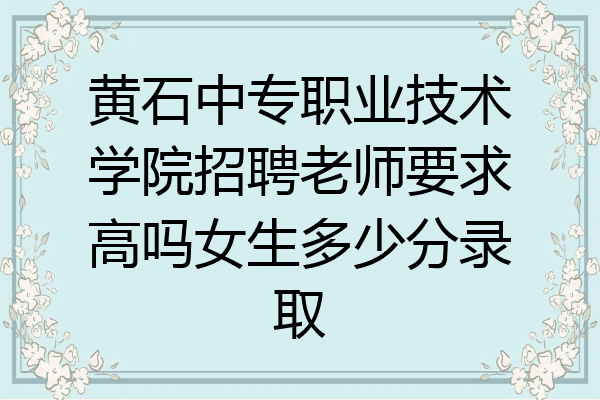黄石中专职业技术学院招聘老师要求高吗女生多少分录取
