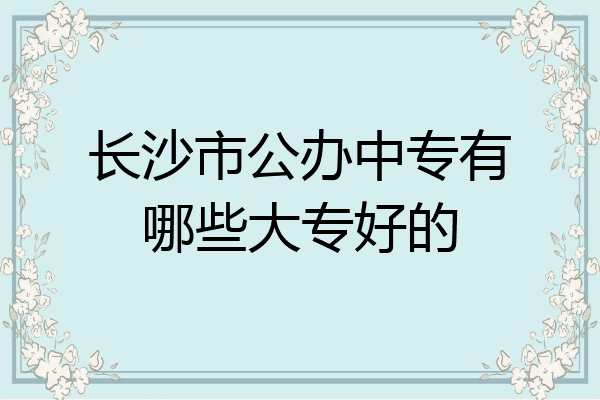 长沙市公办中专有哪些大专好的