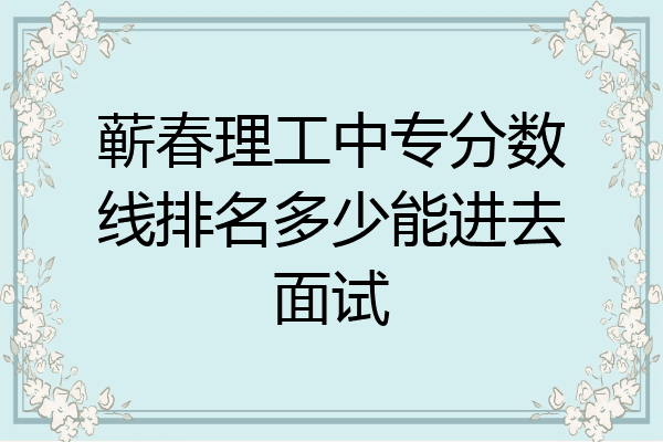 蕲春理工中专分数线排名多少能进去面试