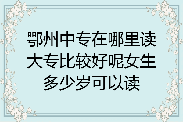 鄂州中专在哪里读大专比较好呢女生多少岁可以读