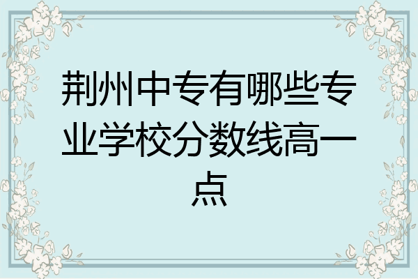 荆州中专有哪些专业学校分数线高一点