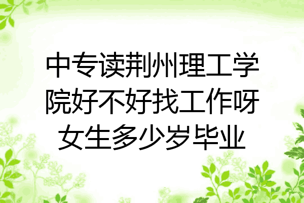 中专读荆州理工学院好不好找工作呀女生多少岁毕业