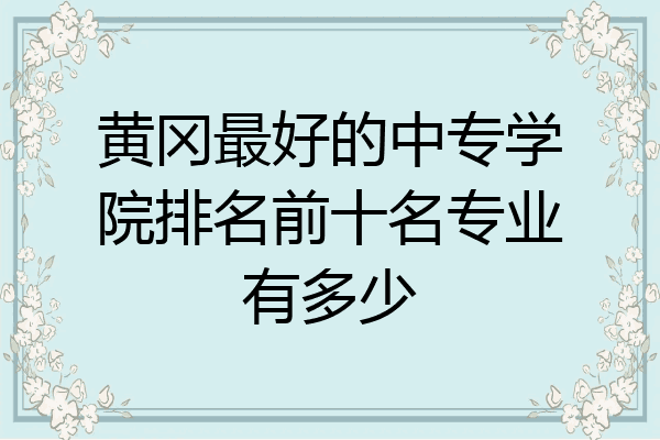 黄冈最好的中专学院排名前十名专业有多少