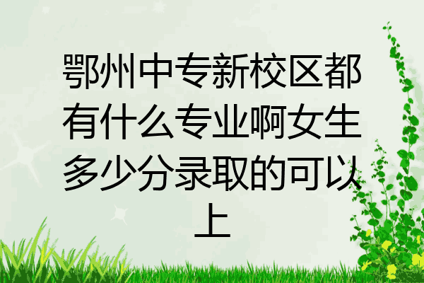 鄂州中专新校区都有什么专业啊女生多少分录取的可以上