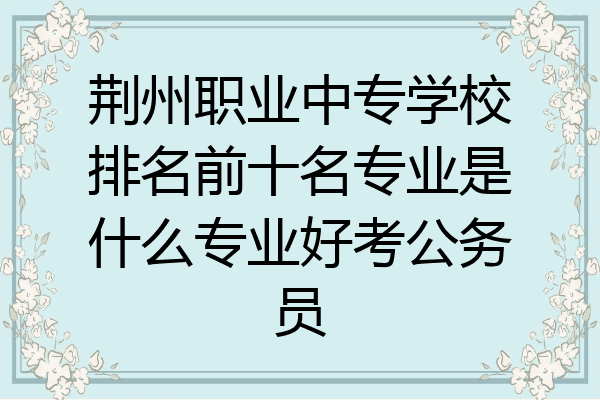 荆州职业中专学校排名前十名专业是什么专业好考公务员
