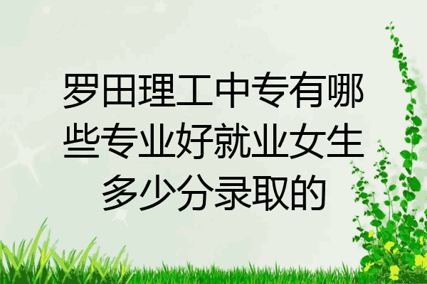 罗田理工中专有哪些专业好就业女生多少分录取的