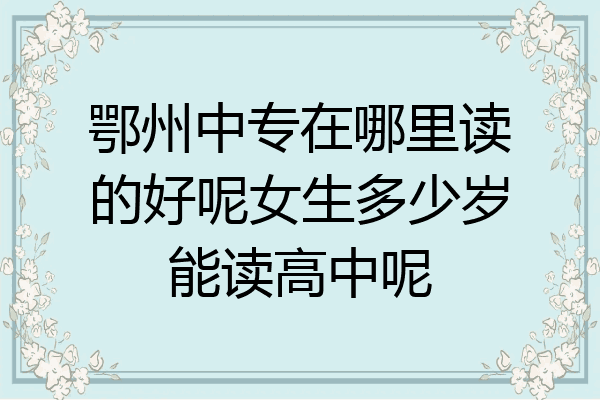 鄂州中专在哪里读的好呢女生多少岁能读高中呢