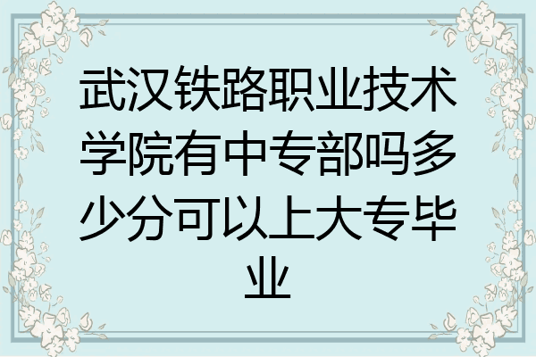 武汉铁路职业技术学院有中专部吗多少分可以上大专毕业