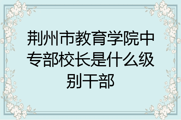 荆州市教育学院中专部校长是什么级别干部