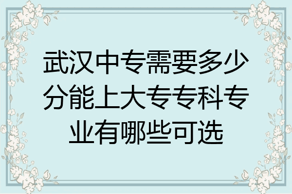 武汉中专需要多少分能上大专专科专业有哪些可选