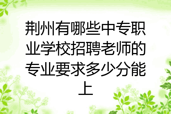 荆州有哪些中专职业学校招聘老师的专业要求多少分能上