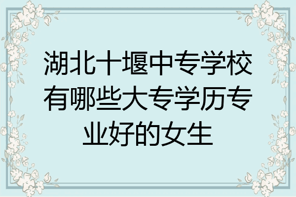 湖北十堰中专学校有哪些大专学历专业好的女生