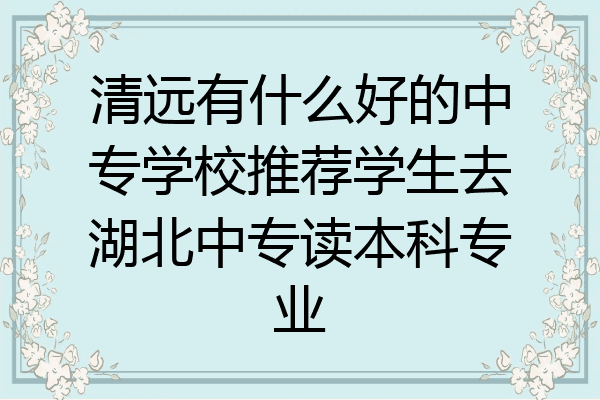 清远有什么好的中专学校推荐学生去湖北中专读本科专业