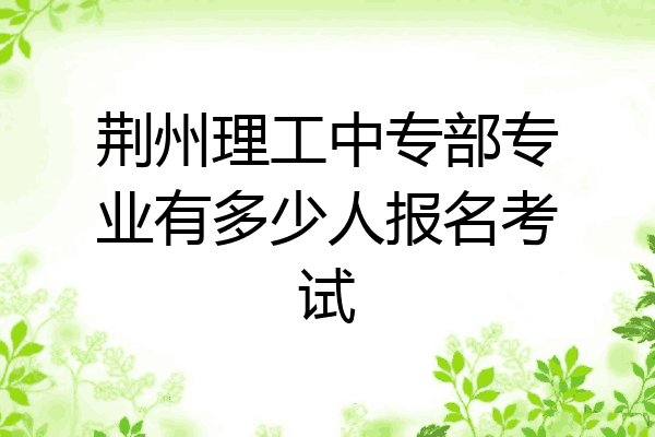 荆州理工中专部专业有多少人报名考试