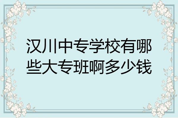 汉川中专学校有哪些大专班啊多少钱
