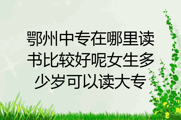 鄂州中专在哪里读书比较好呢女生多少岁可以读大专