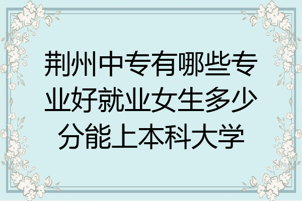 荆州中专有哪些专业好就业女生多少分能上本科大学