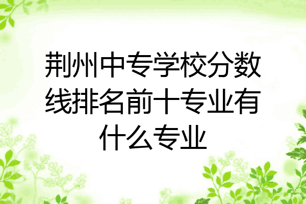 荆州中专学校分数线排名前十专业有什么专业