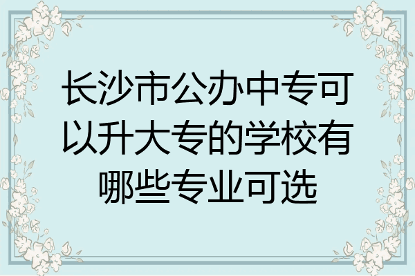 长沙市公办中专可以升大专的学校有哪些专业可选